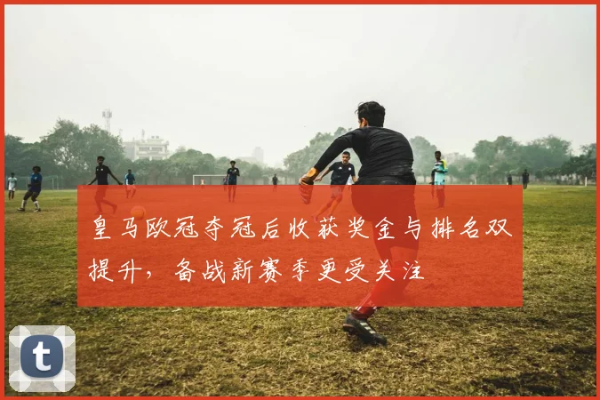 皇马欧冠夺冠后收获奖金与排名双提升，备战新赛季更受关注