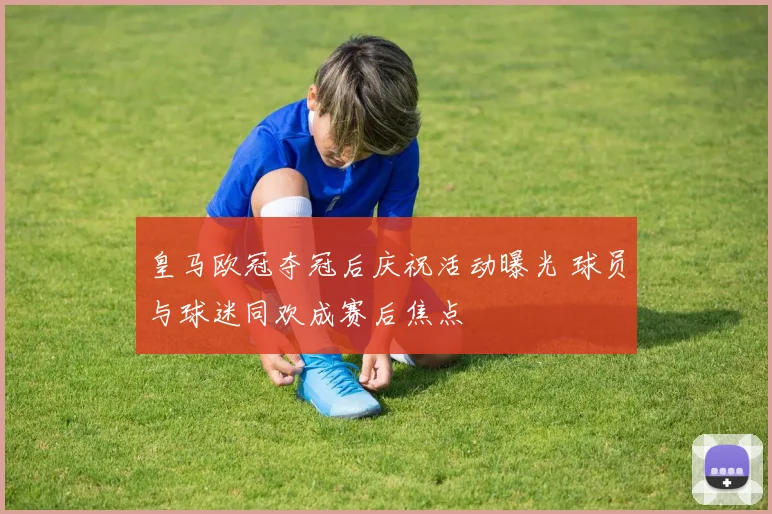 皇马欧冠夺冠后庆祝活动曝光 球员与球迷同欢成赛后焦点