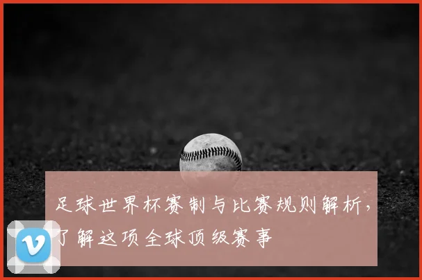 足球世界杯赛制与比赛规则解析,了解这项全球顶级赛事
