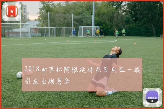 2018世界杯阿根廷对尼日利亚一战引发出线悬念