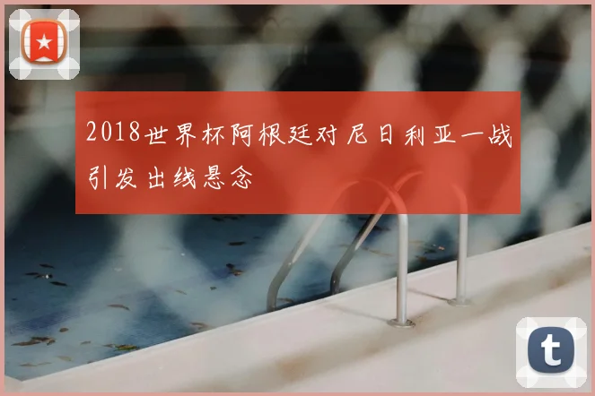 2018世界杯阿根廷对尼日利亚一战引发出线悬念