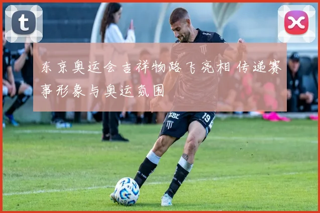 东京奥运会吉祥物路飞亮相 传递赛事形象与奥运氛围