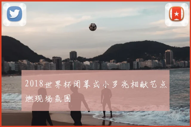 2018世界杯闭幕式小罗亮相献艺点燃现场氛围