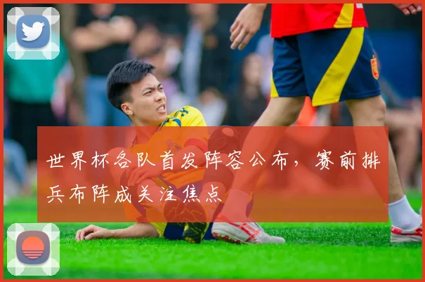 世界杯各队首发阵容公布，赛前排兵布阵成关注焦点