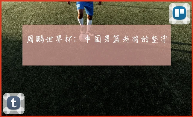 周鹏世界杯:中国男篮老将的坚守