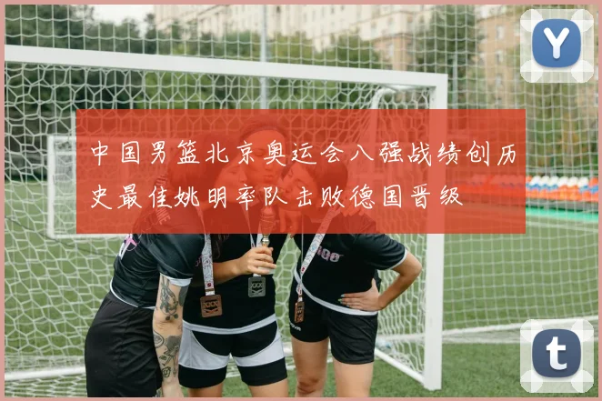 中国男篮北京奥运会八强战绩创历史最佳姚明率队击败德国晋级