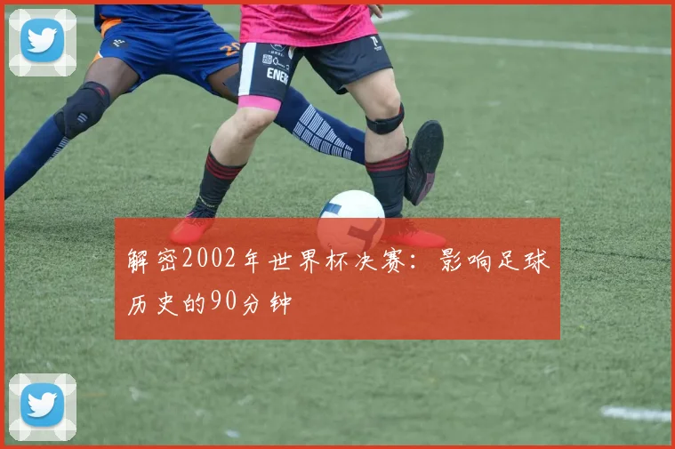 解密2002年世界杯决赛：影响足球历史的90分钟