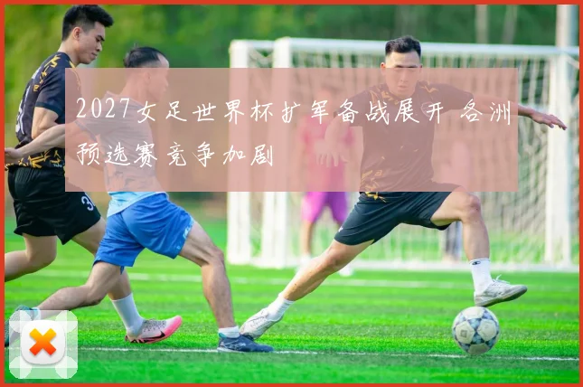2027女足世界杯扩军备战展开 各洲预选赛竞争加剧