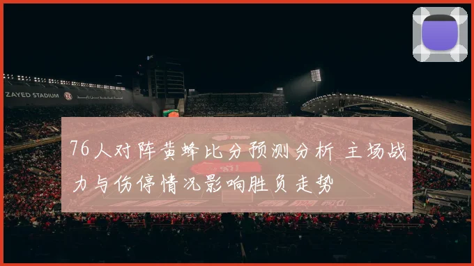 76人对阵黄蜂比分预测分析 主场战力与伤停情况影响胜负走势