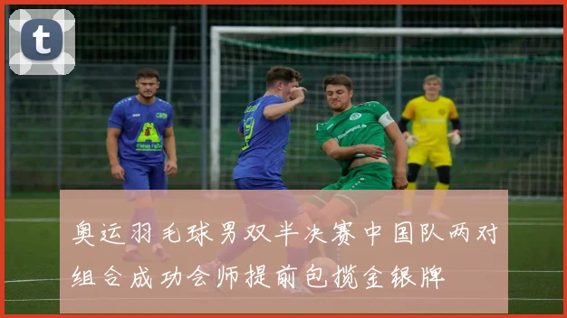 奥运羽毛球男双半决赛中国队两对组合成功会师提前包揽金银牌